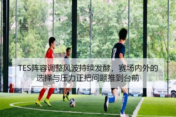 TES阵容调整风波持续发酵，赛场内外的选择与压力正把问题推到台前